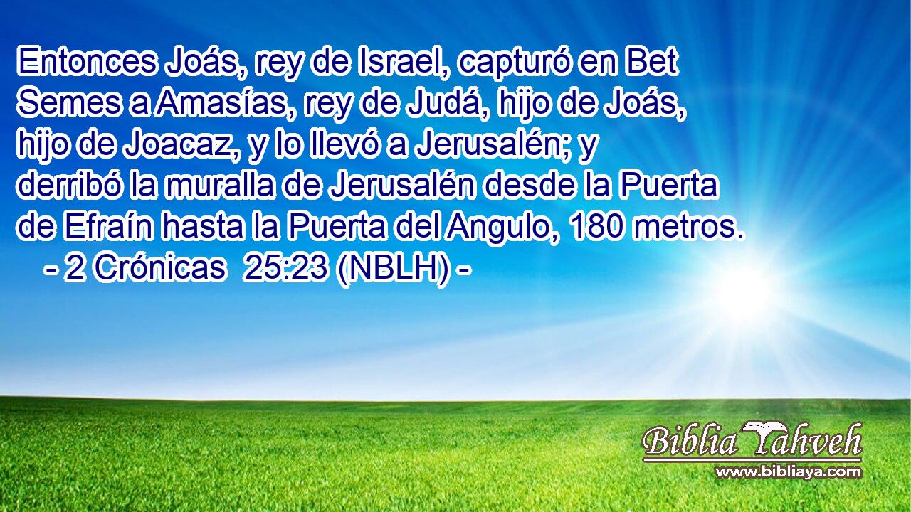  Entonces Joás, rey de Israel, capturó en Bet Semes a Amasías, rey de Judá, hijo de Joás, hijo de Joacaz, y lo llevó a Jerusalén; y derribó la muralla de Jerusalén desde la Puerta de Efraín hasta la Puerta del Angulo, 180 metros. 