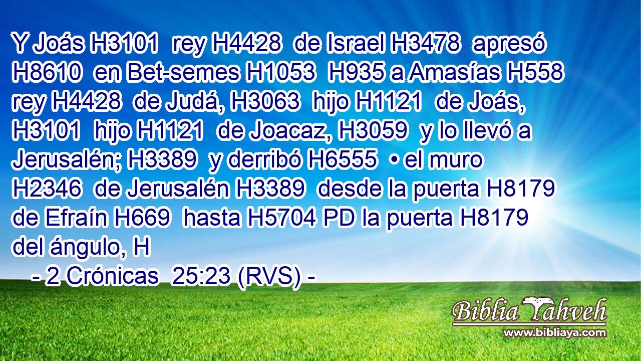 Y Joás H3101  rey H4428  de Israel H3478  apresó H8610  en Bet-semes H1053  H935 a Amasías H558  rey H4428  de Judá, H3063  hijo H1121  de Joás, H3101  hijo H1121  de Joacaz, H3059  y lo llevó a Jerusalén; H3389  y derribó H6555  • el muro H2346  de Jerusalén H3389  desde la puerta H8179  de Efraín H669  hasta H5704 PD la puerta H8179  del ángulo, H
