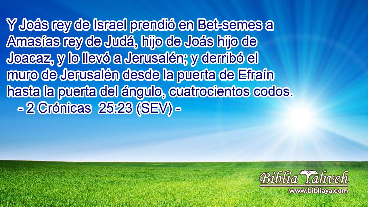Y Joás rey de Israel prendió en Bet-semes a Amasías rey de Judá, hijo de Joás hijo de Joacaz, y lo llevó a Jerusalén; y derribó el muro de Jerusalén desde la puerta de Efraín hasta la puerta del ángulo, cuatrocientos codos.