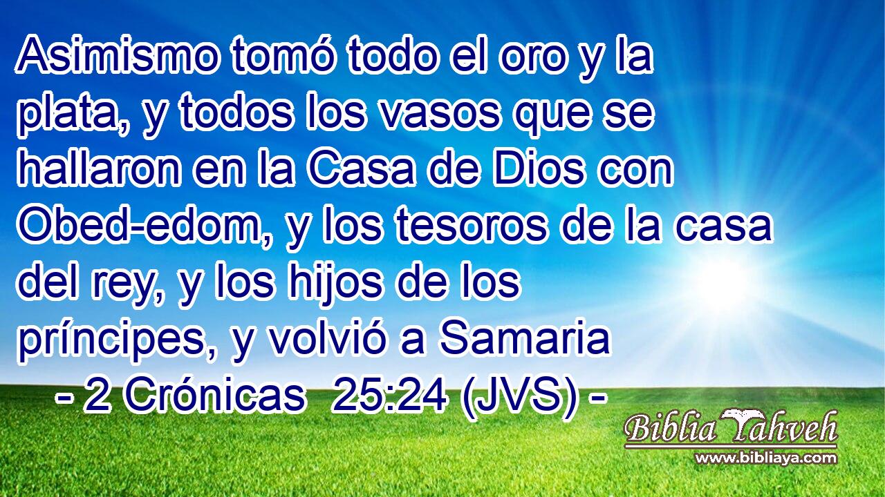 Asimismo tomó todo el oro y la plata, y todos los vasos que se hallaron en la Casa de Dios con Obed-edom, y los tesoros de la casa del rey, y los hijos de los príncipes, y volvió a Samaria