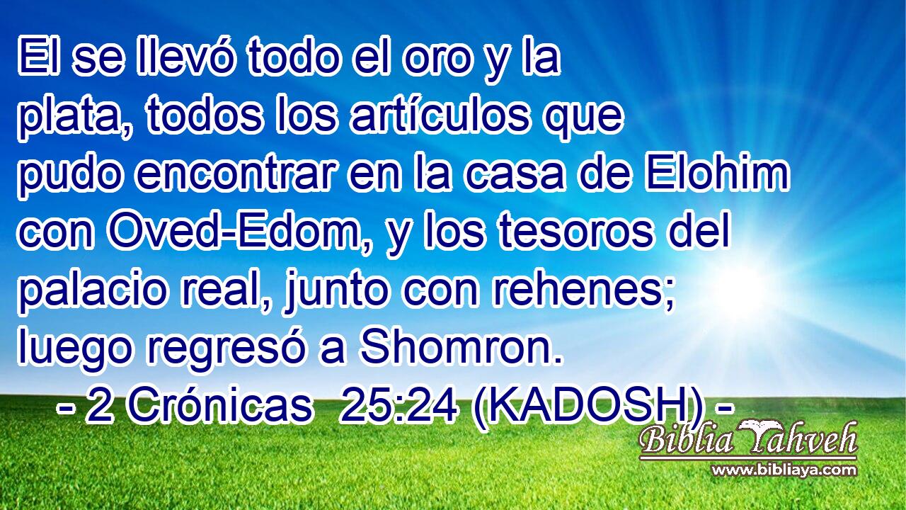  El se llevó todo el oro y la plata, todos los artículos que pudo encontrar en la casa de Elohim con Oved-Edom, y los tesoros del palacio real, junto con rehenes; luego regresó a Shomron. 