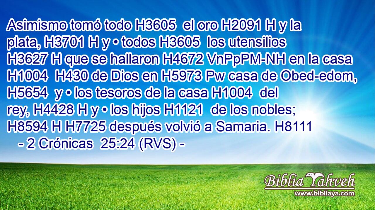 Asimismo tomó todo H3605  el oro H2091 H y la plata, H3701 H y • todos H3605  los utensilios H3627 H que se hallaron H4672 VnPpPM-NH en la casa H1004  H430 de Dios en H5973 Pw casa de Obed-edom, H5654  y • los tesoros de la casa H1004  del rey, H4428 H y • los hijos H1121  de los nobles; H8594 H H7725 después volvió a Samaria. H8111  