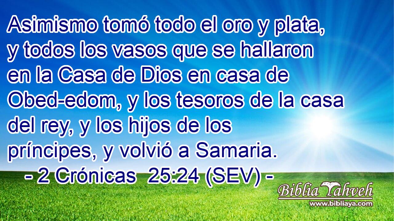 Asimismo tomó todo el oro y plata, y todos los vasos que se hallaron en la Casa de Dios en casa de Obed-edom, y los tesoros de la casa del rey, y los hijos de los príncipes, y volvió a Samaria.
