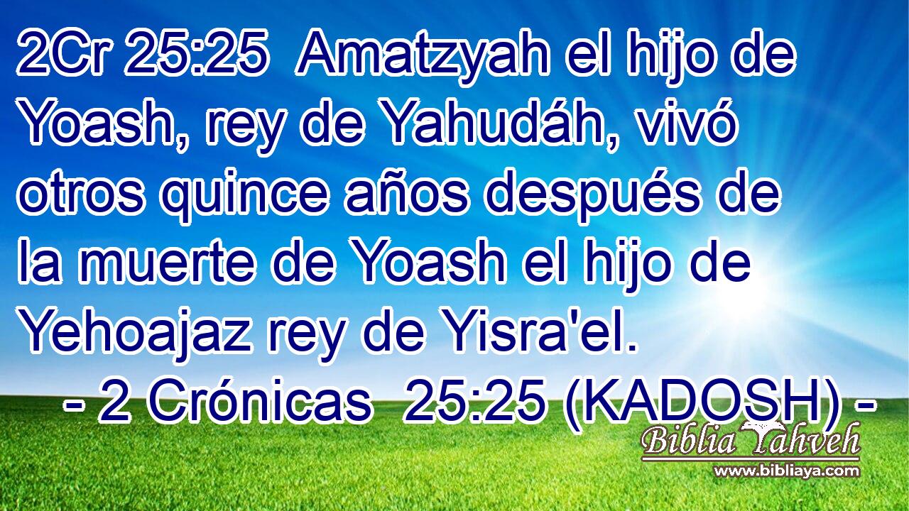  Amatzyah el hijo de Yoash, rey de Yahudáh, vivó otros quince años después de la muerte de Yoash el hijo de Yehoajaz rey de Yisra'el. 