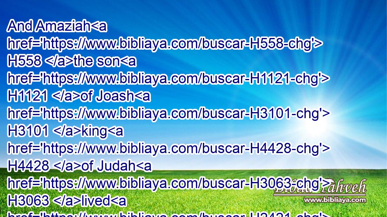And Amaziah H558 the son H1121 of Joash H3101 king H4428 of Judah H3063 lived H2421 after H310 the death H4194 of Joash H3101 son H1121 of Jehoahaz H3059 king H4428 of Israel H3478 fifteen H2568  H6240 years.H8141