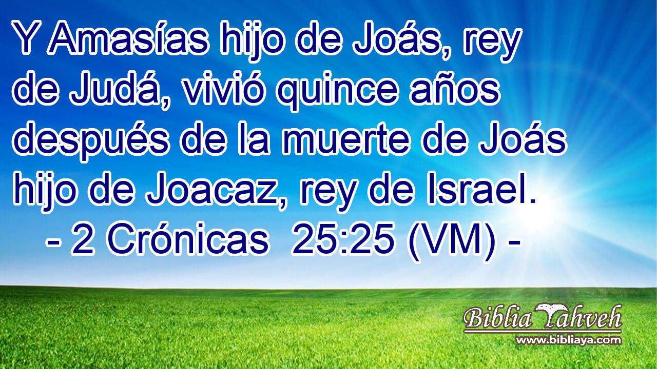  Y Amasías hijo de Joás, rey de Judá, vivió quince años después de la muerte de Joás hijo de Joacaz, rey de Israel. 