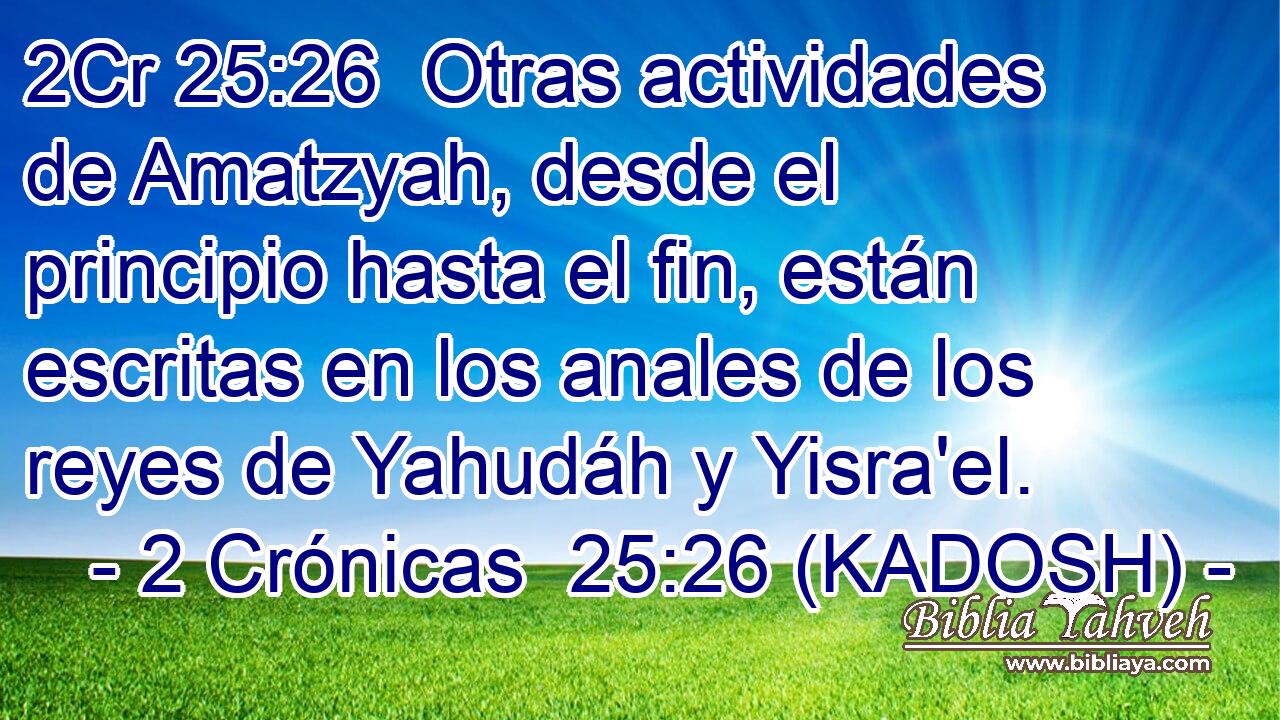  Otras actividades de Amatzyah, desde el principio hasta el fin, están escritas en los anales de los reyes de Yahudáh y Yisra'el. 