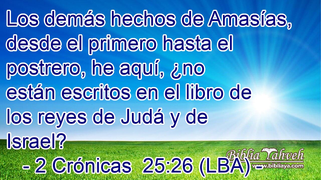 Los demás hechos de Amasías, desde el primero hasta el postrero, he aquí, ¿no están escritos en el libro de los reyes de Judá y de Israel?