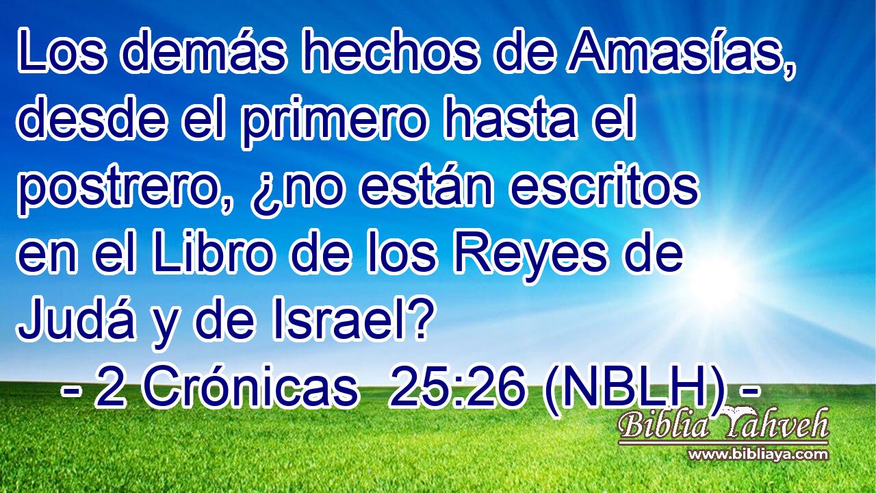  Los demás hechos de Amasías, desde el primero hasta el postrero, ¿no están escritos en el Libro de los Reyes de Judá y de Israel? 