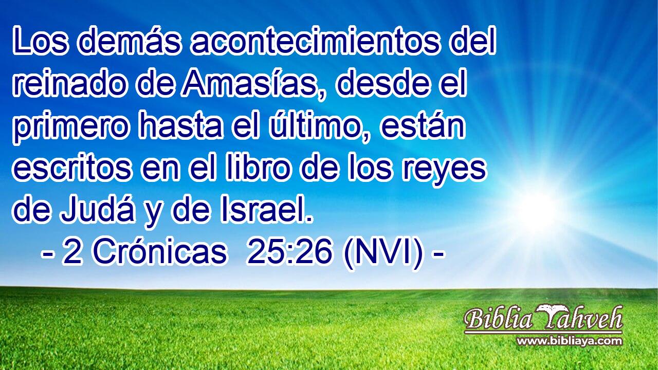  Los demás acontecimientos del reinado de Amasías, desde el primero hasta el último, están escritos en el libro de los reyes de Judá y de Israel. 
