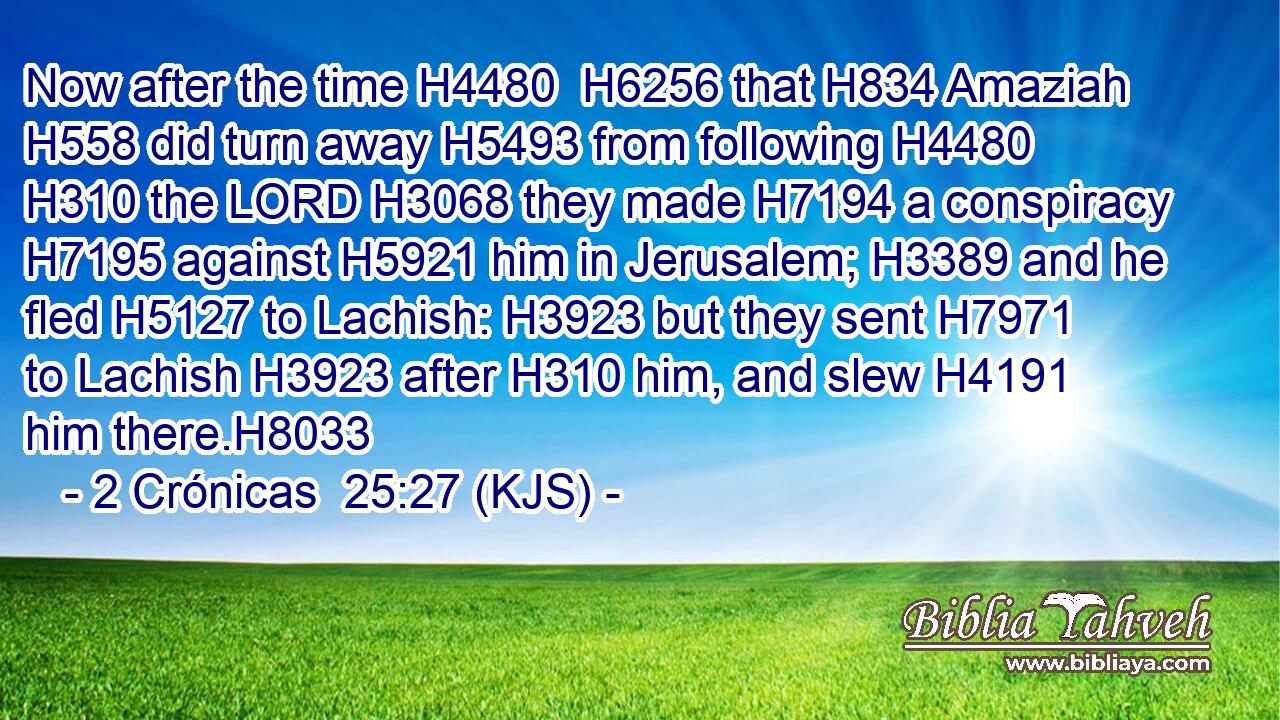 Now after the time H4480  H6256 that H834 Amaziah H558 did turn away H5493 from following H4480  H310 the LORD H3068 they made H7194 a conspiracy H7195 against H5921 him in Jerusalem; H3389 and he fled H5127 to Lachish: H3923 but they sent H7971 to Lachish H3923 after H310 him, and slew H4191 him there.H8033