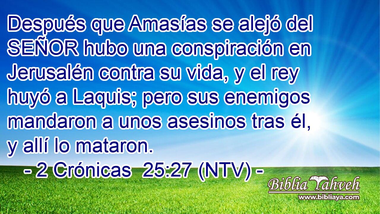 Después que Amasías se alejó del SEÑOR hubo una conspiración en Jerusalén contra su vida, y el rey huyó a Laquis; pero sus enemigos mandaron a unos asesinos tras él, y allí lo mataron.