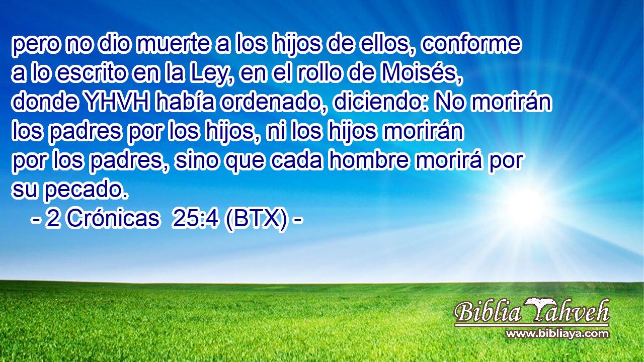 pero no dio muerte a los hijos de ellos, conforme a lo escrito en la Ley, en el rollo de Moisés, donde YHVH había ordenado, diciendo: No morirán los padres por los hijos, ni los hijos morirán por los padres, sino que cada hombre morirá por su pecado.