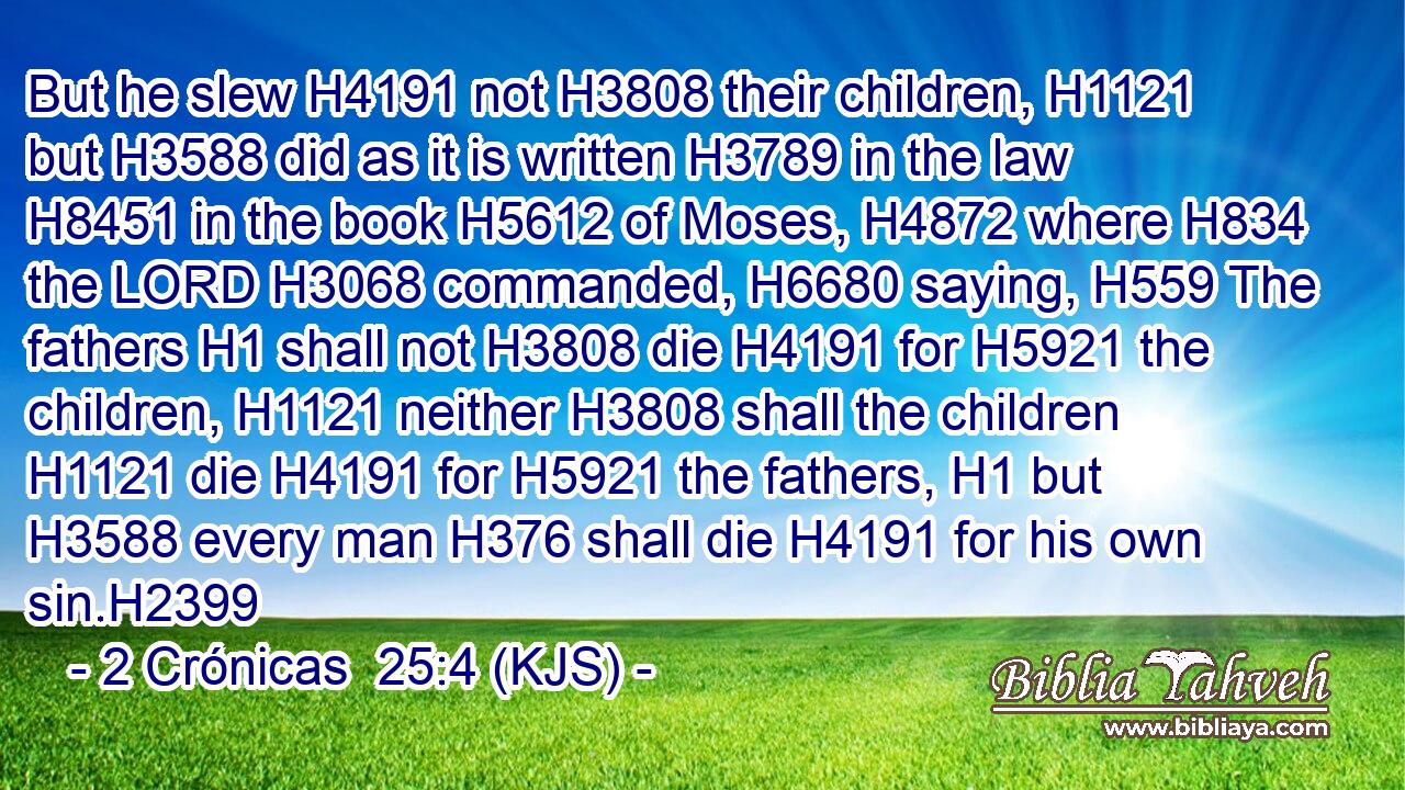 But he slew H4191 not H3808 their children, H1121 but H3588 did as it is written H3789 in the law H8451 in the book H5612 of Moses, H4872 where H834 the LORD H3068 commanded, H6680 saying, H559 The fathers H1 shall not H3808 die H4191 for H5921 the children, H1121 neither H3808 shall the children H1121 die H4191 for H5921 the fathers, H1 but H3588 every man H376 shall die H4191 for his own sin.H2399