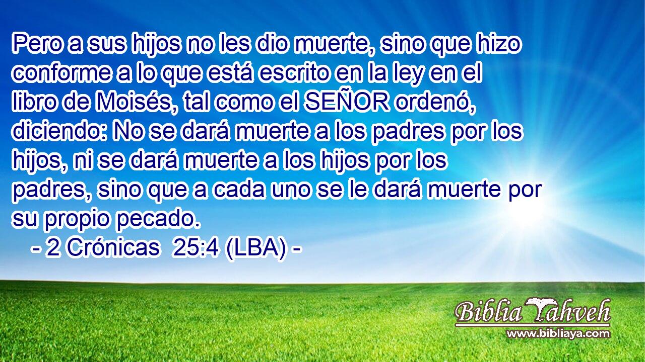 Pero a sus hijos no les dio muerte, sino que hizo conforme a lo que está escrito en la ley en el libro de Moisés, tal como el SEÑOR ordenó, diciendo: No se dará muerte a los padres por los hijos, ni se dará muerte a los hijos por los padres, sino que a cada uno se le dará muerte por su propio pecado.