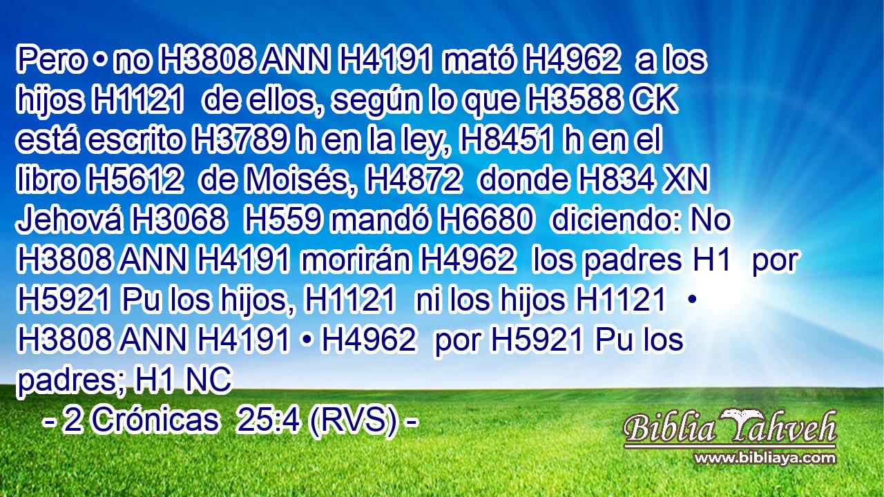 Pero • no H3808 ANN H4191 mató H4962  a los hijos H1121  de ellos, según lo que H3588 CK está escrito H3789 h en la ley, H8451 h en el libro H5612  de Moisés, H4872  donde H834 XN Jehová H3068  H559 mandó H6680  diciendo: No H3808 ANN H4191 morirán H4962  los padres H1  por H5921 Pu los hijos, H1121  ni los hijos H1121  • H3808 ANN H4191 • H4962  por H5921 Pu los padres; H1 NC