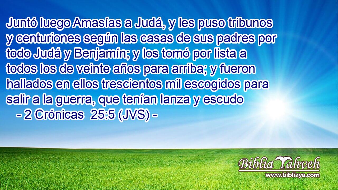 Juntó luego Amasías a Judá, y les puso tribunos y centuriones según las casas de sus padres por todo Judá y Benjamín; y los tomó por lista a todos los de veinte años para arriba; y fueron hallados en ellos trescientos mil escogidos para salir a la guerra, que tenían lanza y escudo