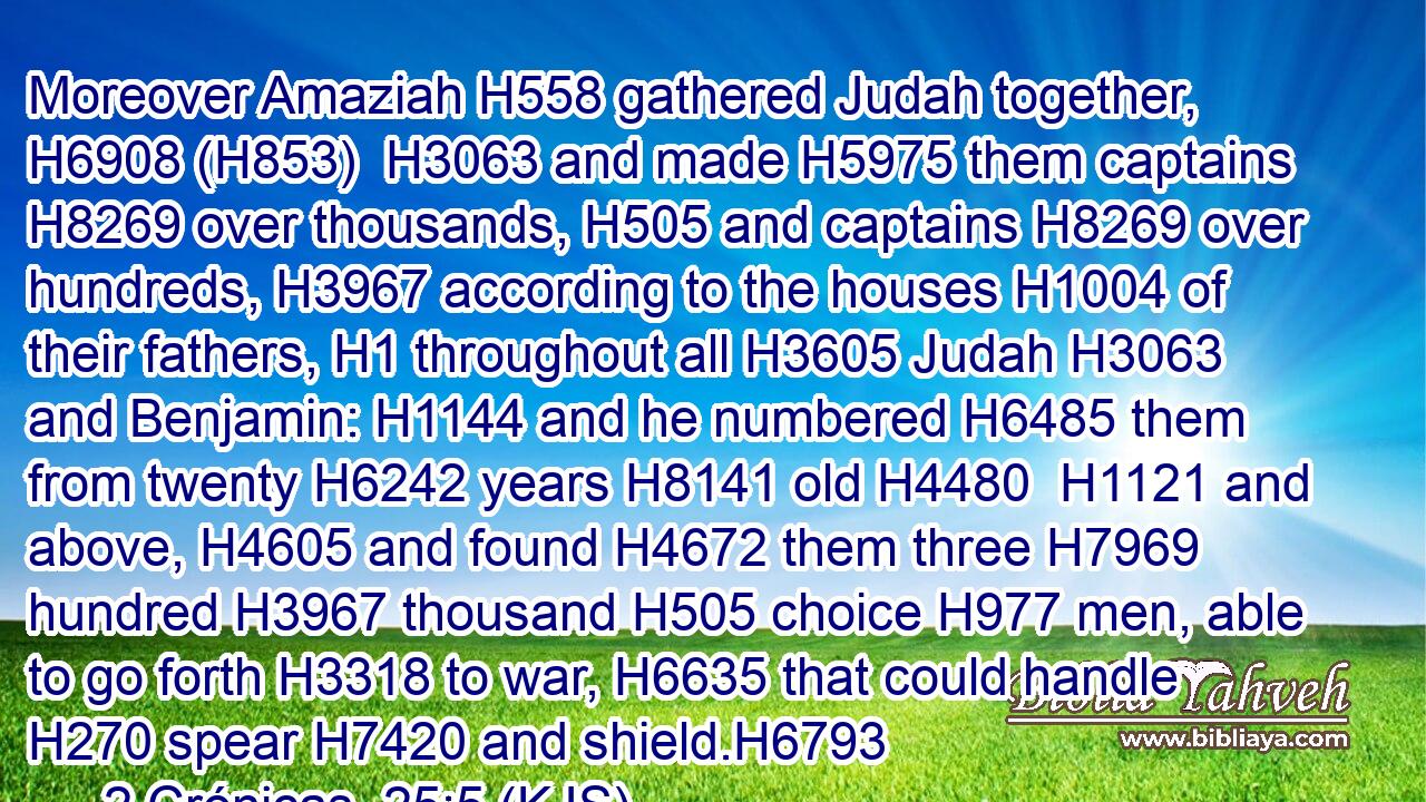 Moreover Amaziah H558 gathered Judah together, H6908 (H853)  H3063 and made H5975 them captains H8269 over thousands, H505 and captains H8269 over hundreds, H3967 according to the houses H1004 of their fathers, H1 throughout all H3605 Judah H3063 and Benjamin: H1144 and he numbered H6485 them from twenty H6242 years H8141 old H4480  H1121 and above, H4605 and found H4672 them three H7969 hundred H3967 thousand H505 choice H977 men, able to go forth H3318 to war, H6635 that could handle H270 spear H7420 and shield.H6793