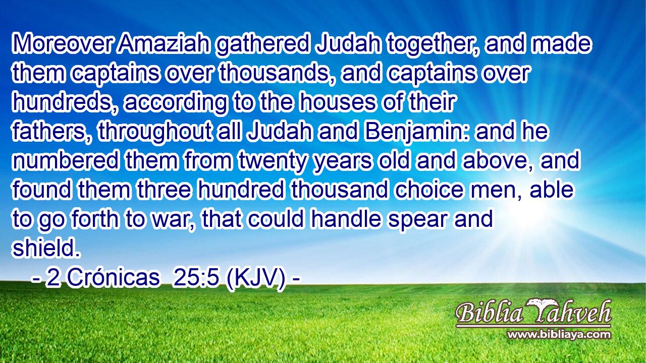Moreover Amaziah gathered Judah together, and made them captains over thousands, and captains over hundreds, according to the houses of their fathers, throughout all Judah and Benjamin: and he numbered them from twenty years old and above, and found them three hundred thousand choice men, able to go forth to war, that could handle spear and shield.