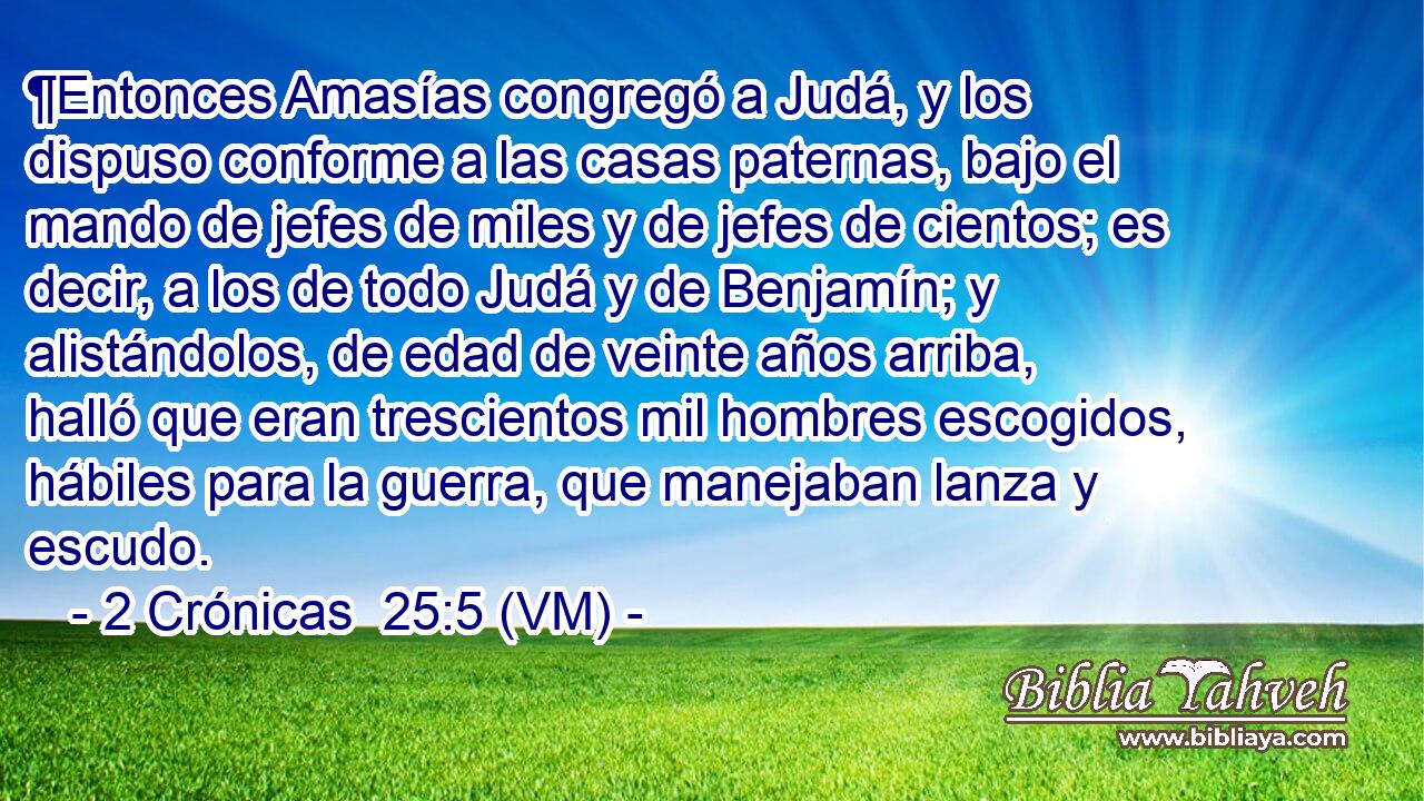  ¶Entonces Amasías congregó a Judá, y los dispuso conforme a las casas paternas, bajo el mando de jefes de miles y de jefes de cientos; es decir, a los de todo Judá y de Benjamín; y alistándolos, de edad de veinte años arriba, halló que eran trescientos mil hombres escogidos, hábiles para la guerra, que manejaban lanza y escudo. 