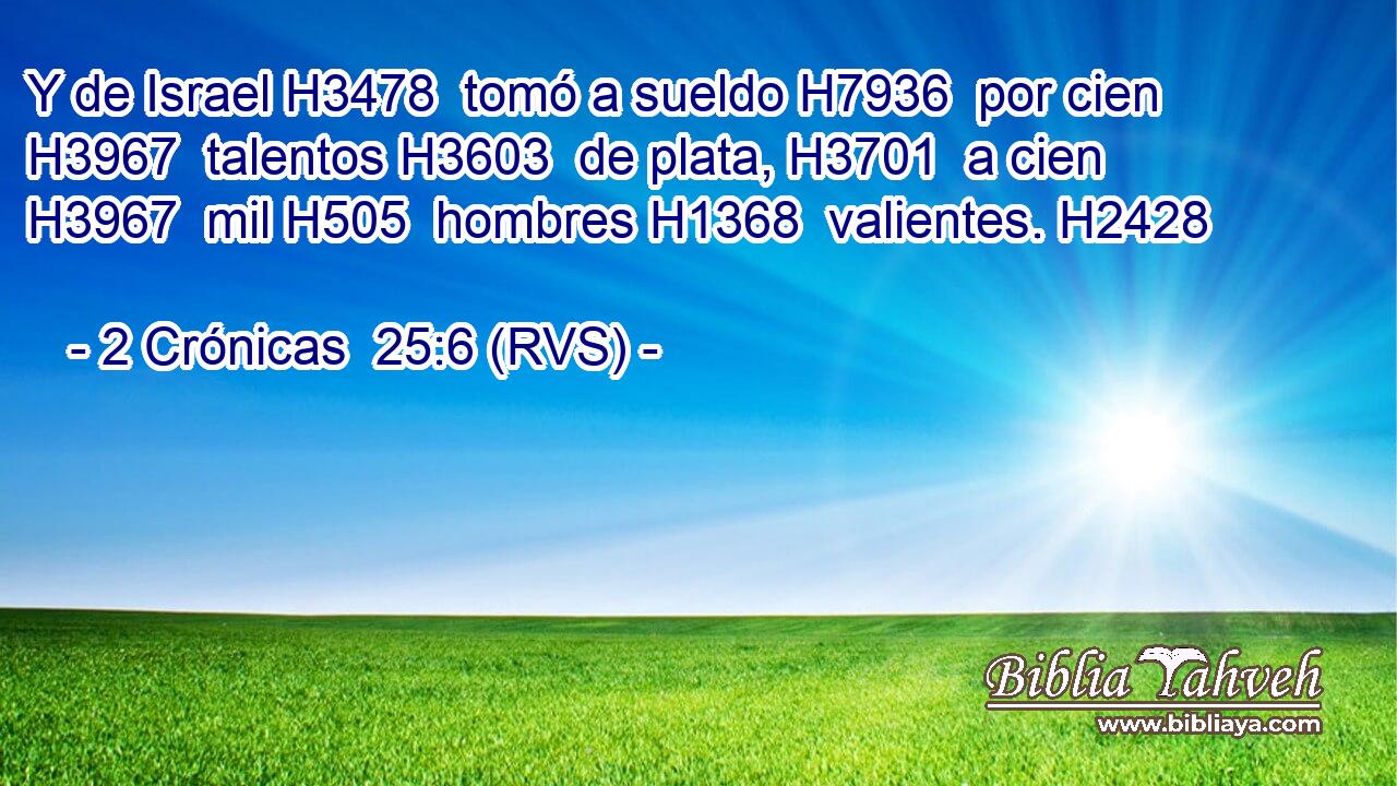 Y de Israel H3478  tomó a sueldo H7936  por cien H3967  talentos H3603  de plata, H3701  a cien H3967  mil H505  hombres H1368  valientes. H2428  