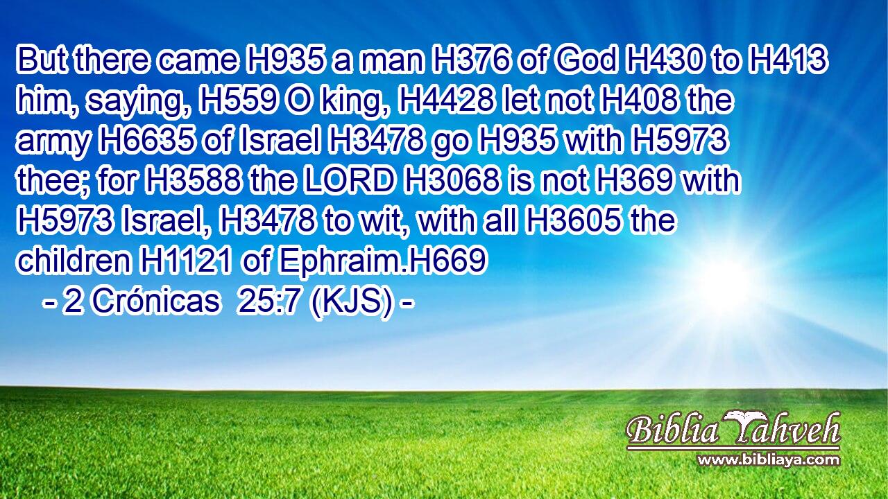 But there came H935 a man H376 of God H430 to H413 him, saying, H559 O king, H4428 let not H408 the army H6635 of Israel H3478 go H935 with H5973 thee; for H3588 the LORD H3068 is not H369 with H5973 Israel, H3478 to wit, with all H3605 the children H1121 of Ephraim.H669