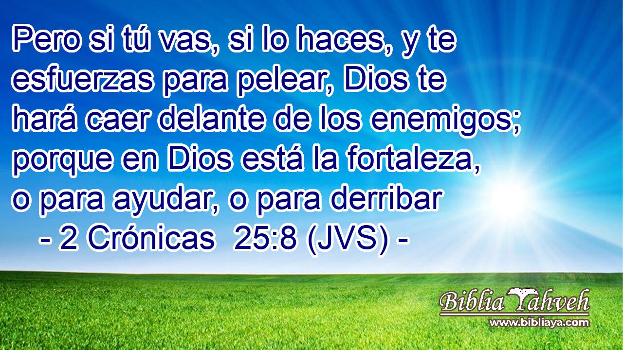 Pero si tú vas, si lo haces, y te esfuerzas para pelear, Dios te hará caer delante de los enemigos; porque en Dios está la fortaleza, o para ayudar, o para derribar