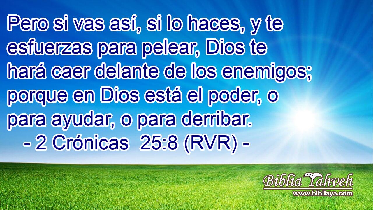 Pero si vas así, si lo haces, y te esfuerzas para pelear, Dios te hará caer delante de los enemigos; porque en Dios está el poder, o para ayudar, o para derribar.