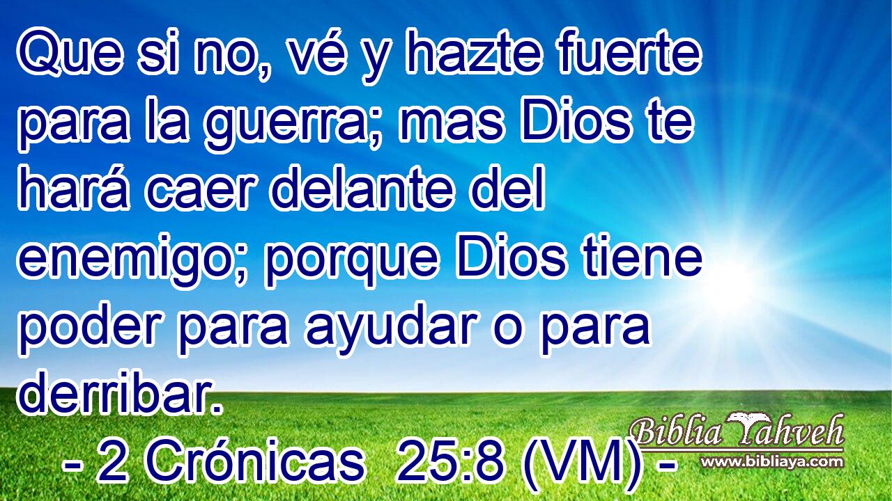  Que si no, vé y hazte fuerte para la guerra; mas Dios te hará caer delante del enemigo; porque Dios tiene poder para ayudar o para derribar. 