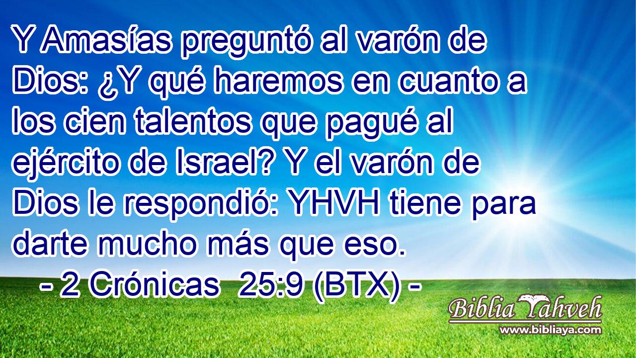 Y Amasías preguntó al varón de Dios: ¿Y qué haremos en cuanto a los cien talentos que pagué al ejército de Israel? Y el varón de Dios le respondió: YHVH tiene para darte mucho más que eso.