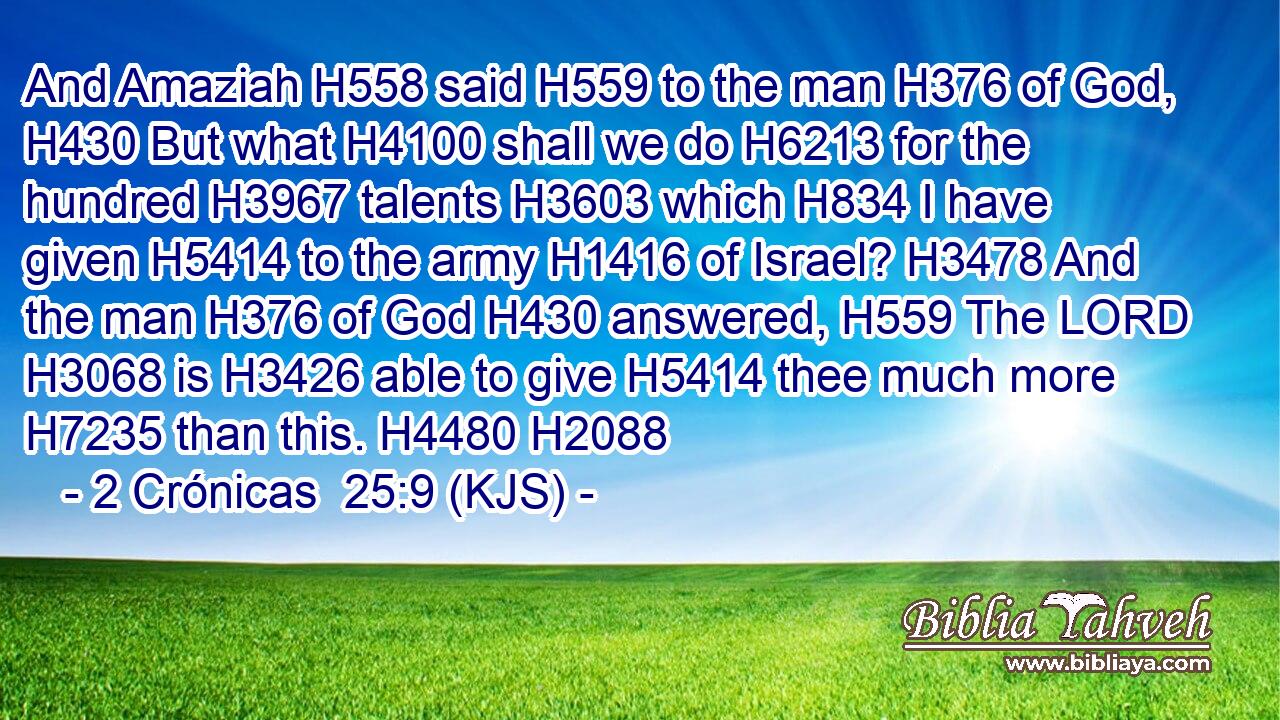 And Amaziah H558 said H559 to the man H376 of God, H430 But what H4100 shall we do H6213 for the hundred H3967 talents H3603 which H834 I have given H5414 to the army H1416 of Israel? H3478 And the man H376 of God H430 answered, H559 The LORD H3068 is H3426 able to give H5414 thee much more H7235 than this. H4480 H2088