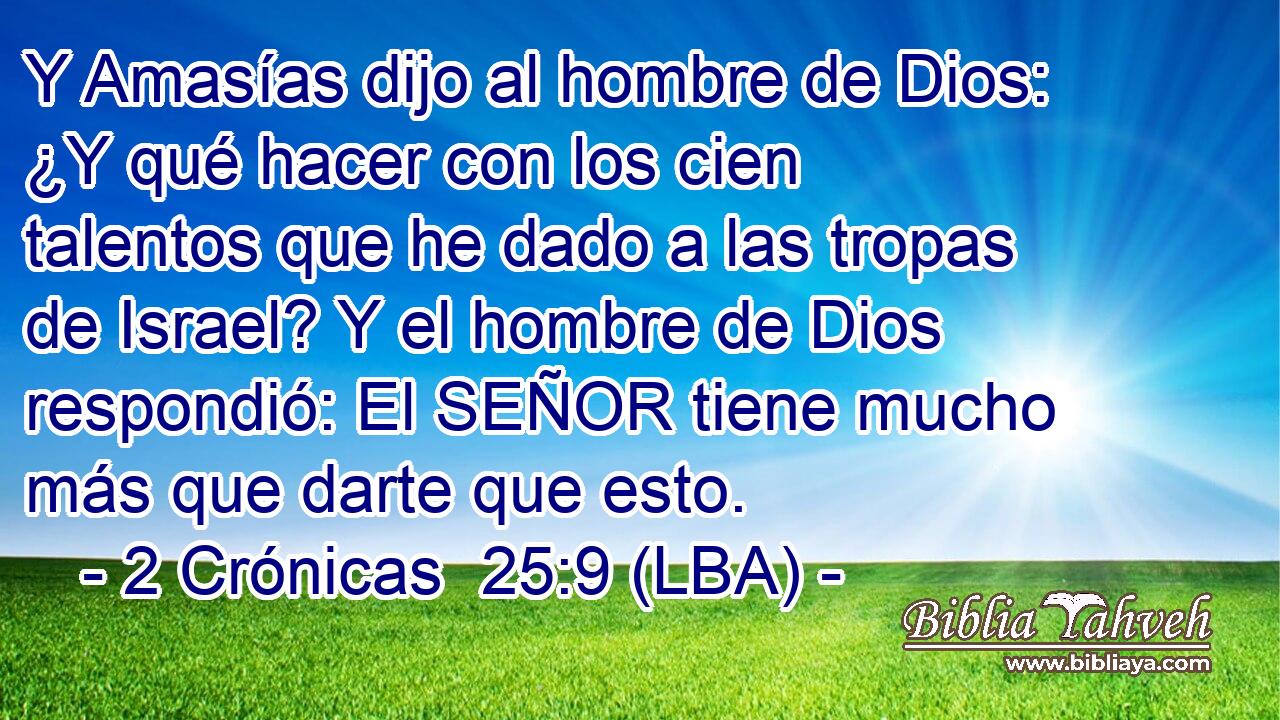 Y Amasías dijo al hombre de Dios: ¿Y qué hacer con los cien talentos que he dado a las tropas de Israel? Y el hombre de Dios respondió: El SEÑOR tiene mucho más que darte que esto.