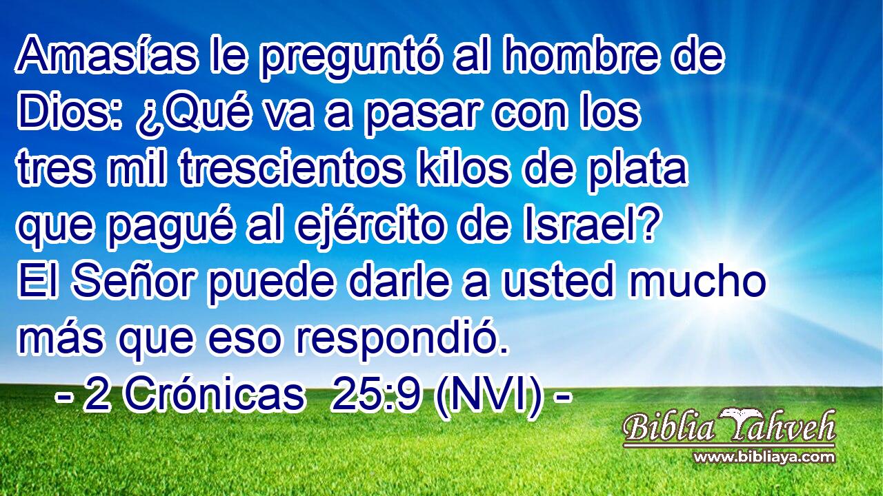  Amasías le preguntó al hombre de Dios: ¿Qué va a pasar con los tres mil trescientos kilos de plata que pagué al ejército de Israel? El Señor puede darle a usted mucho más que eso respondió. 
