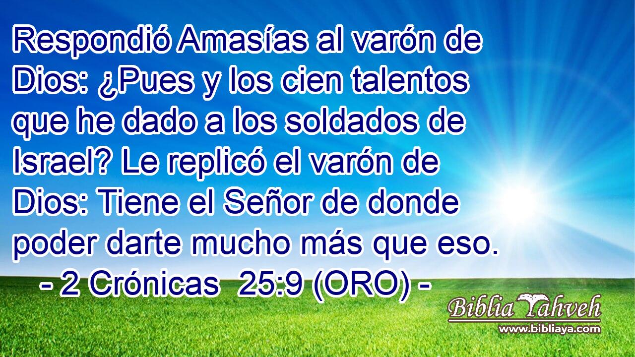  Respondió Amasías al varón de Dios: ¿Pues y los cien talentos que he dado a los soldados de Israel? Le replicó el varón de Dios: Tiene el Señor de donde poder darte mucho más que eso. 