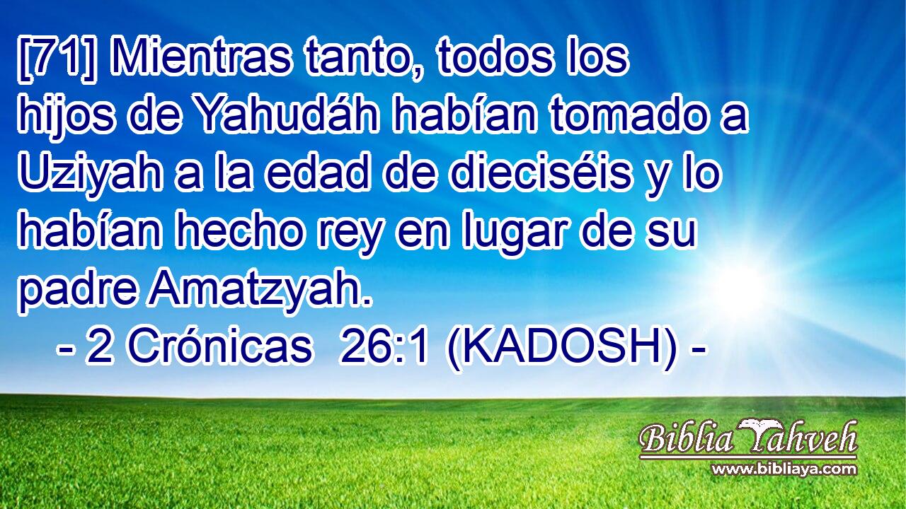  [71] Mientras tanto, todos los hijos de Yahudáh habían tomado a Uziyah a la edad de dieciséis y lo habían hecho rey en lugar de su padre Amatzyah. 