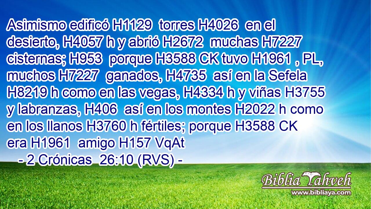 Asimismo edificó H1129  torres H4026  en el desierto, H4057 h y abrió H2672  muchas H7227  cisternas; H953  porque H3588 CK tuvo H1961 , PL,  muchos H7227  ganados, H4735  así en la Sefela H8219 h como en las vegas, H4334 h y viñas H3755  y labranzas, H406  así en los montes H2022 h como en los llanos H3760 h fértiles; porque H3588 CK era H1961  amigo H157 VqAt