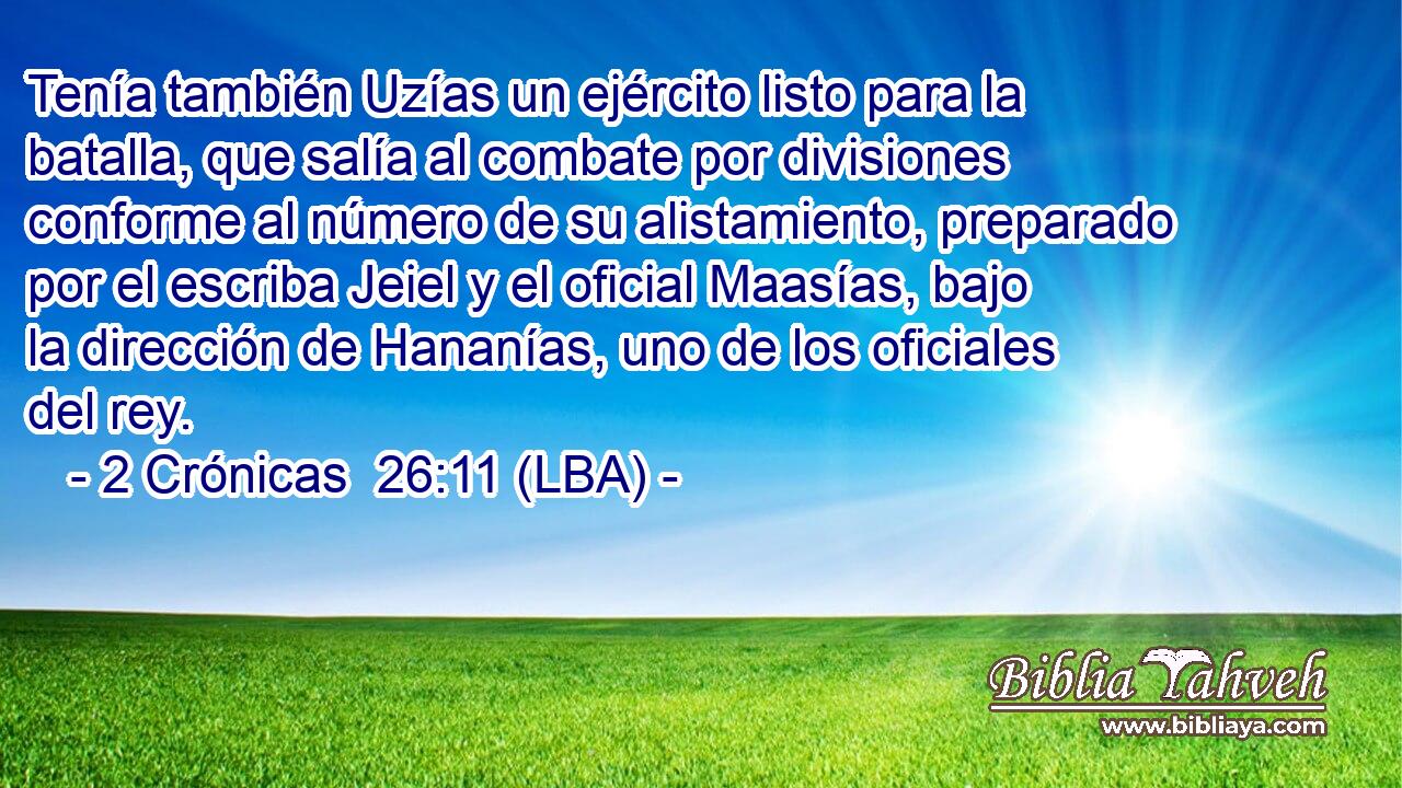 Tenía también Uzías un ejército listo para la batalla, que salía al combate por divisiones conforme al número de su alistamiento, preparado por el escriba Jeiel y el oficial Maasías, bajo la dirección de Hananías, uno de los oficiales del rey.
