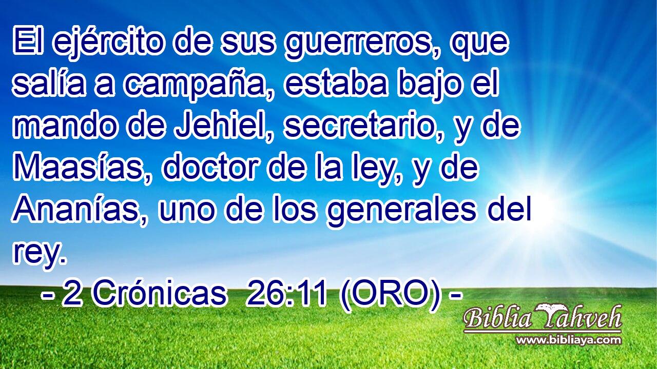  El ejército de sus guerreros, que salía a campaña, estaba bajo el mando de Jehiel, secretario, y de Maasías, doctor de la ley, y de Ananías, uno de los generales del rey. 