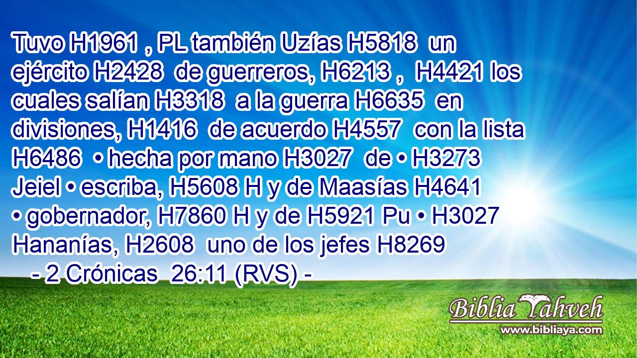 Tuvo H1961 , PL también Uzías H5818  un ejército H2428  de guerreros, H6213 ,  H4421 los cuales salían H3318  a la guerra H6635  en divisiones, H1416  de acuerdo H4557  con la lista H6486  • hecha por mano H3027  de • H3273  Jeiel • escriba, H5608 H y de Maasías H4641  • gobernador, H7860 H y de H5921 Pu • H3027  Hananías, H2608  uno de los jefes H8269 