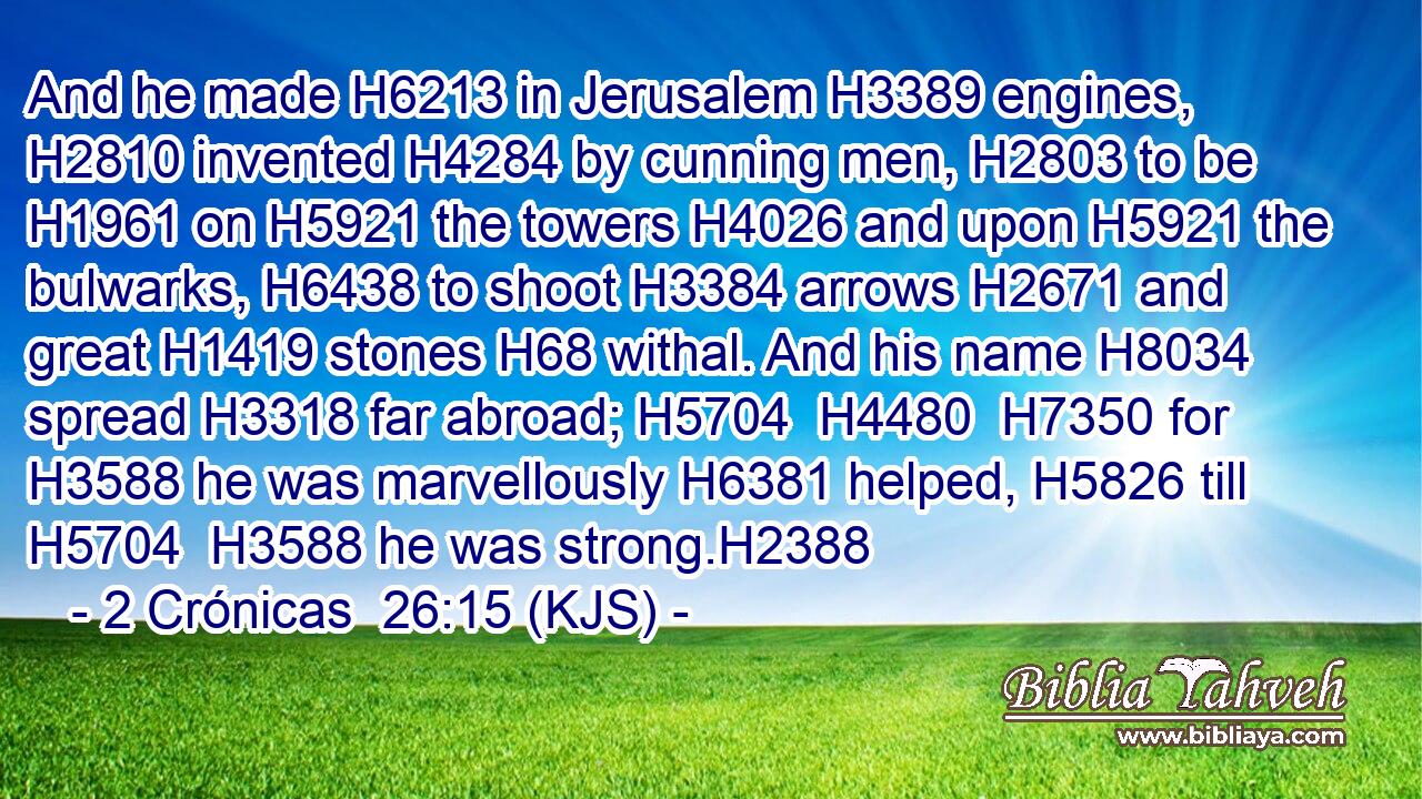 And he made H6213 in Jerusalem H3389 engines, H2810 invented H4284 by cunning men, H2803 to be H1961 on H5921 the towers H4026 and upon H5921 the bulwarks, H6438 to shoot H3384 arrows H2671 and great H1419 stones H68 withal. And his name H8034 spread H3318 far abroad; H5704  H4480  H7350 for H3588 he was marvellously H6381 helped, H5826 till H5704  H3588 he was strong.H2388