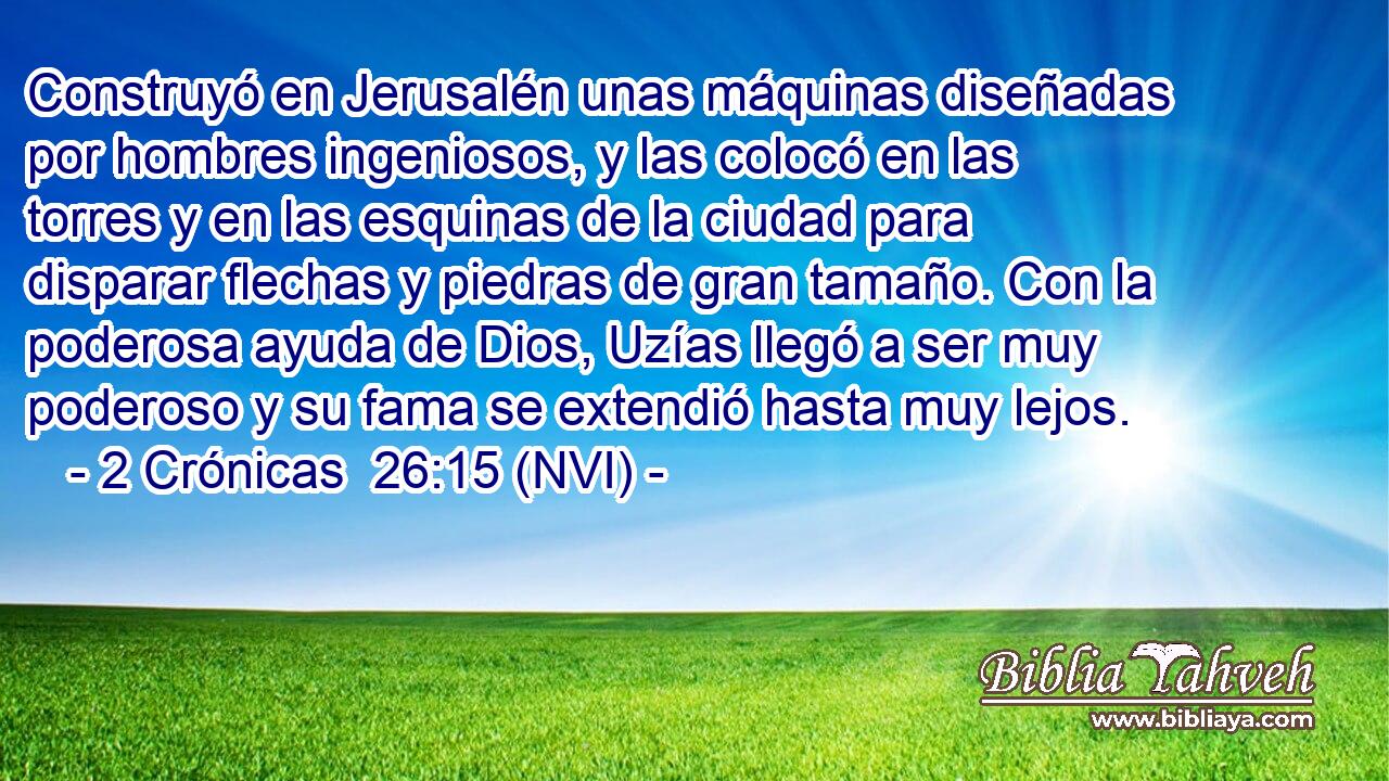  Construyó en Jerusalén unas máquinas diseñadas por hombres ingeniosos, y las colocó en las torres y en las esquinas de la ciudad para disparar flechas y piedras de gran tamaño. Con la poderosa ayuda de Dios, Uzías llegó a ser muy poderoso y su fama se extendió hasta muy lejos. 