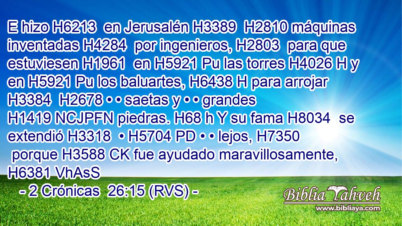 E hizo H6213  en Jerusalén H3389  H2810 máquinas inventadas H4284  por ingenieros, H2803  para que estuviesen H1961  en H5921 Pu las torres H4026 H y en H5921 Pu los baluartes, H6438 H para arrojar H3384  H2678 • • saetas y • • grandes H1419 NCJPFN piedras. H68 h Y su fama H8034  se extendió H3318  • H5704 PD • • lejos, H7350  porque H3588 CK fue ayudado maravillosamente, H6381 VhAsS
