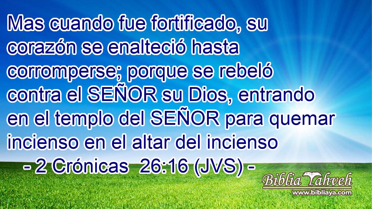 Mas cuando fue fortificado, su corazón se enalteció hasta corromperse; porque se rebeló contra el SEÑOR su Dios, entrando en el templo del SEÑOR para quemar incienso en el altar del incienso