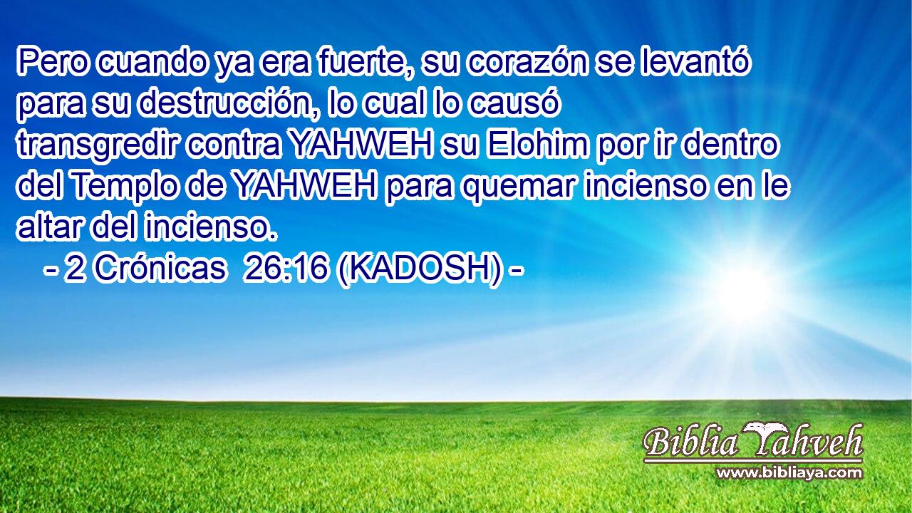  Pero cuando ya era fuerte, su corazón se levantó para su destrucción, lo cual lo causó transgredir contra YAHWEH su Elohim por ir dentro del Templo de YAHWEH para quemar incienso en le altar del incienso. 