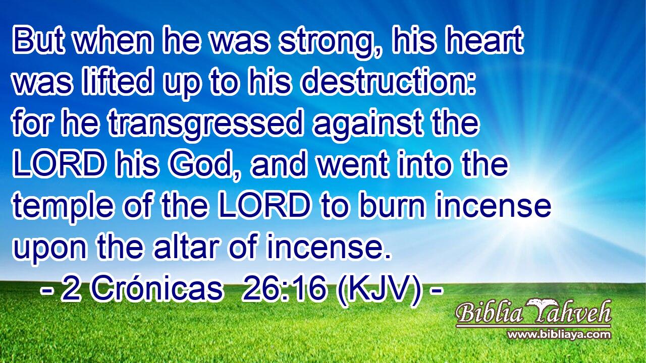 But when he was strong, his heart was lifted up to his destruction: for he transgressed against the LORD his God, and went into the temple of the LORD to burn incense upon the altar of incense.