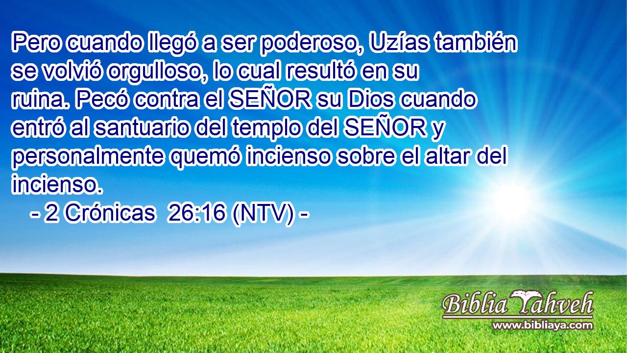 Pero cuando llegó a ser poderoso, Uzías también se volvió orgulloso, lo cual resultó en su ruina. Pecó contra el SEÑOR su Dios cuando entró al santuario del templo del SEÑOR y personalmente quemó incienso sobre el altar del incienso.
