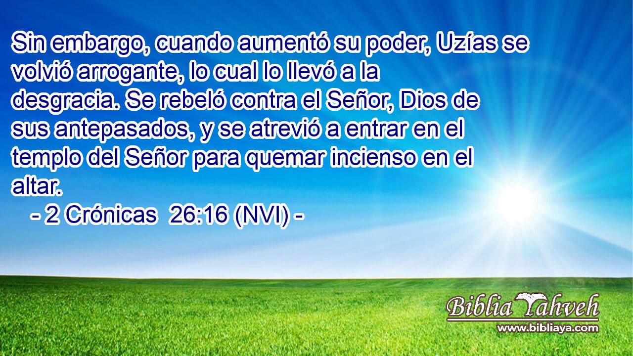  Sin embargo, cuando aumentó su poder, Uzías se volvió arrogante, lo cual lo llevó a la desgracia. Se rebeló contra el Señor, Dios de sus antepasados, y se atrevió a entrar en el templo del Señor para quemar incienso en el altar. 