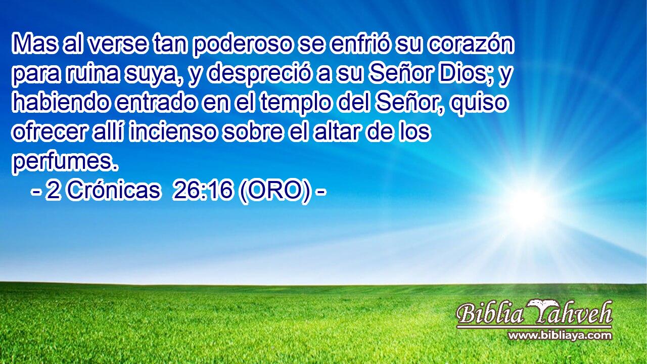  Mas al verse tan poderoso se enfrió su corazón para ruina suya, y despreció a su Señor Dios; y habiendo entrado en el templo del Señor, quiso ofrecer allí incienso sobre el altar de los perfumes. 