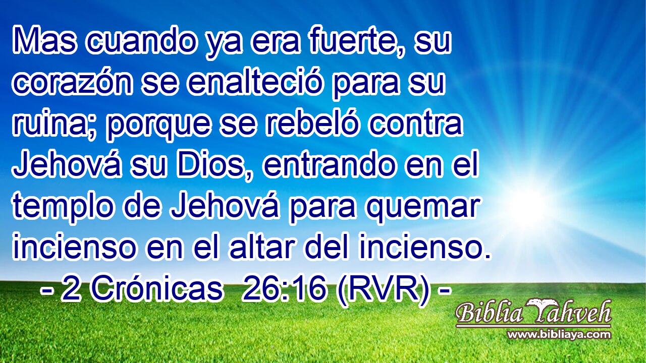 Mas cuando ya era fuerte, su corazón se enalteció para su ruina; porque se rebeló contra Jehová su Dios, entrando en el templo de Jehová para quemar incienso en el altar del incienso.