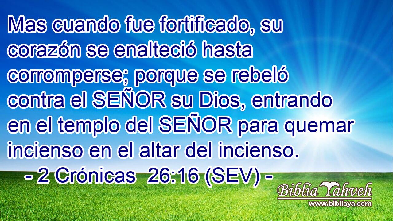 Mas cuando fue fortificado, su corazón se enalteció hasta corromperse; porque se rebeló contra el SEÑOR su Dios, entrando en el templo del SEÑOR para quemar incienso en el altar del incienso.